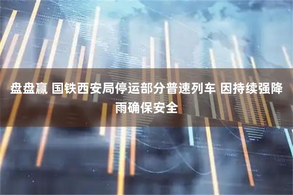 盘盘赢 国铁西安局停运部分普速列车 因持续强降雨确保安全