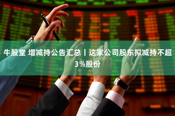 牛股堂 增减持公告汇总丨这家公司股东拟减持不超3%股份