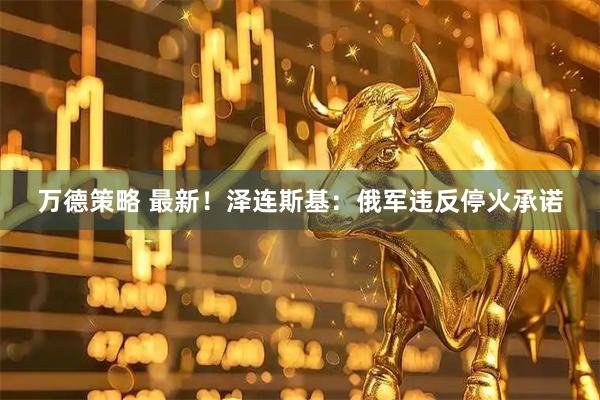 万德策略 最新！泽连斯基：俄军违反停火承诺
