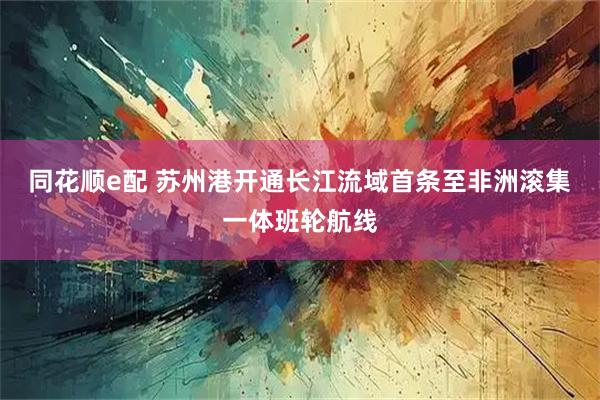 同花顺e配 苏州港开通长江流域首条至非洲滚集一体班轮航线