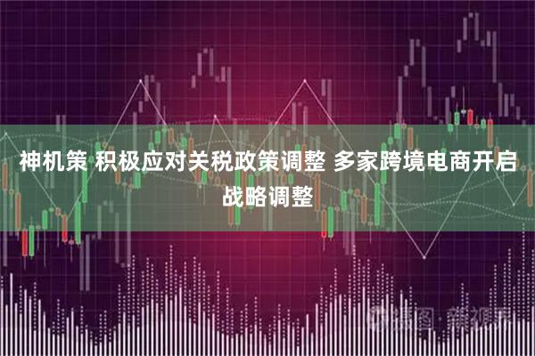 神机策 积极应对关税政策调整 多家跨境电商开启战略调整