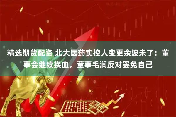 精选期货配资 北大医药实控人变更余波未了：董事会继续换血，董事毛润反对罢免自己