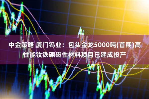 中金策略 厦门钨业：包头金龙5000吨(首期)高性能钕铁硼磁性材料项目已建成投产
