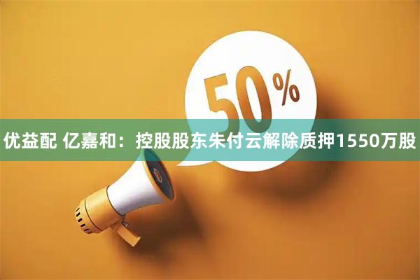 优益配 亿嘉和：控股股东朱付云解除质押1550万股