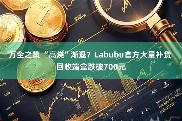 万全之策 “高烧”渐退？Labubu官方大量补货 回收端盒跌破700元