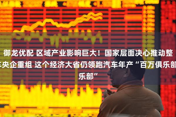 御龙优配 区域产业影响巨大！国家层面决心推动整车央企重组 这个经济大省仍领跑汽车年产“百万俱乐部”