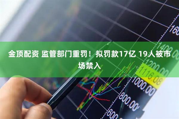 金顶配资 监管部门重罚！拟罚款17亿 19人被市场禁入