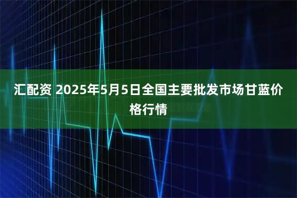 汇配资 2025年5月5日全国主要批发市场甘蓝价格行情