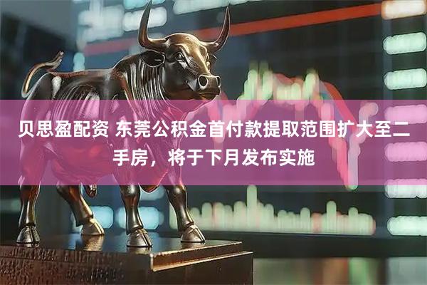 贝思盈配资 东莞公积金首付款提取范围扩大至二手房，将于下月发布实施