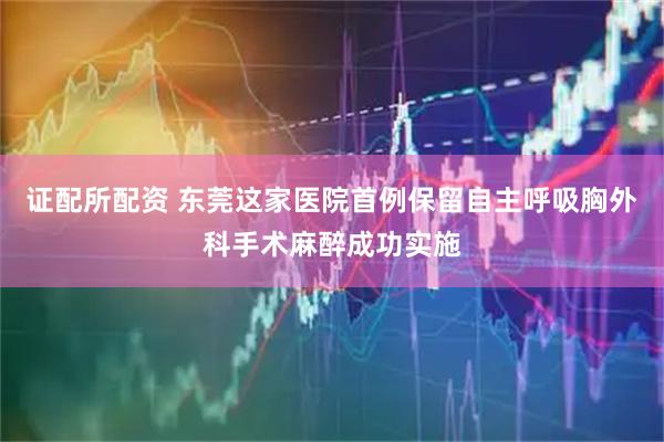 证配所配资 东莞这家医院首例保留自主呼吸胸外科手术麻醉成功实施