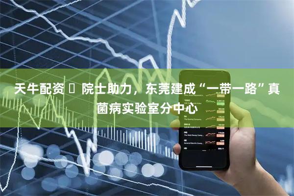 天牛配资 ​院士助力，东莞建成“一带一路”真菌病实验室分中心