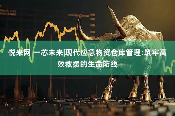 悦来网 一芯未来|现代应急物资仓库管理:筑牢高效救援的生命防线
