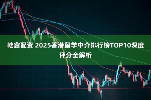 乾鑫配资 2025香港留学中介排行榜TOP10深度评分全解析