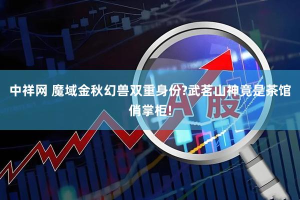中祥网 魔域金秋幻兽双重身份?武茗山神竟是茶馆俏掌柜!