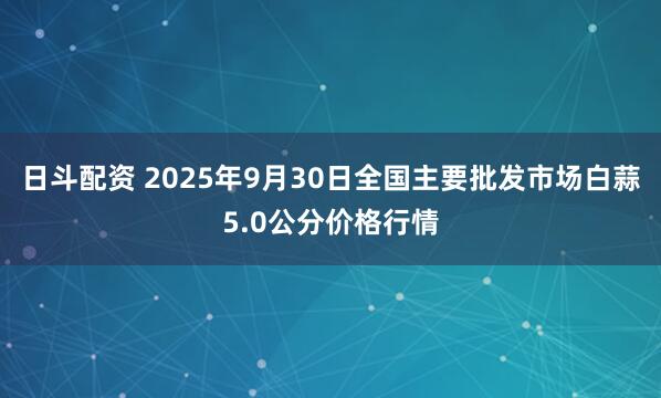 日斗配资 2025年9月30日全国主要批发市场白蒜5.0公分价格行情