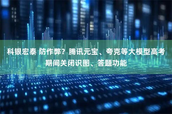 科银宏泰 防作弊？腾讯元宝、夸克等大模型高考期间关闭识图、答题功能