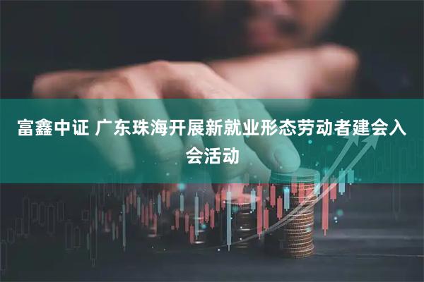 富鑫中证 广东珠海开展新就业形态劳动者建会入会活动