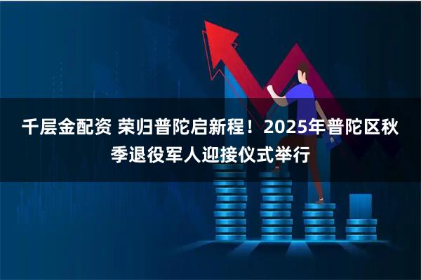 千层金配资 荣归普陀启新程！2025年普陀区秋季退役军人迎接仪式举行