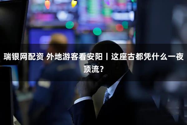 瑞银网配资 外地游客看安阳丨这座古都凭什么一夜顶流？