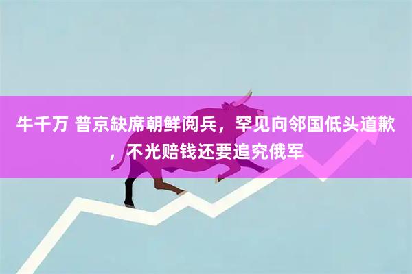 牛千万 普京缺席朝鲜阅兵，罕见向邻国低头道歉，不光赔钱还要追究俄军