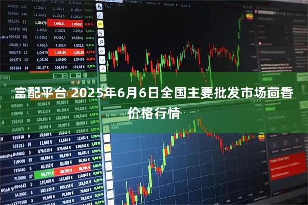 富配平台 2025年6月6日全国主要批发市场茴香价格行情