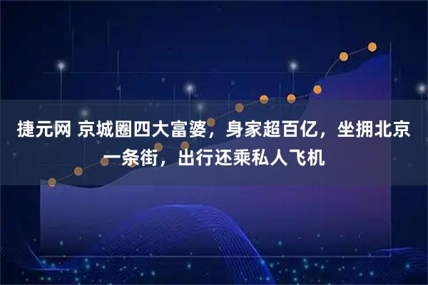 捷元网 京城圈四大富婆，身家超百亿，坐拥北京一条街，出行还乘私人飞机