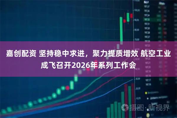 嘉创配资 坚持稳中求进，聚力提质增效 航空工业成飞召开2026年系列工作会