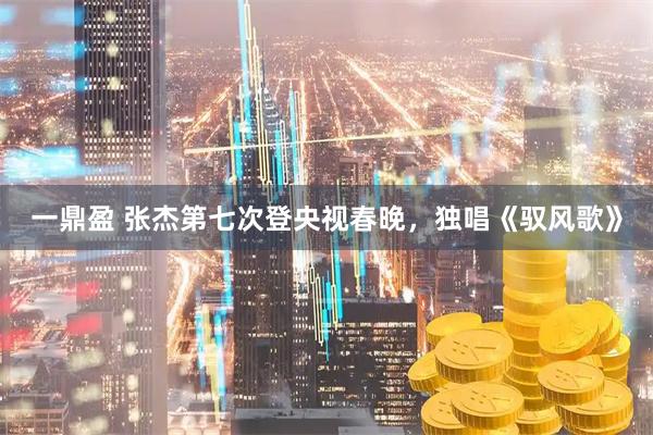 一鼎盈 张杰第七次登央视春晚，独唱《驭风歌》