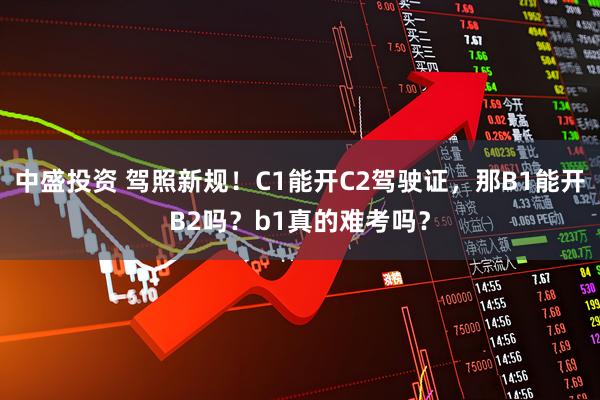 中盛投资 驾照新规!C1能开C2驾驶证,那B1能开B2吗?b1真的难考吗?