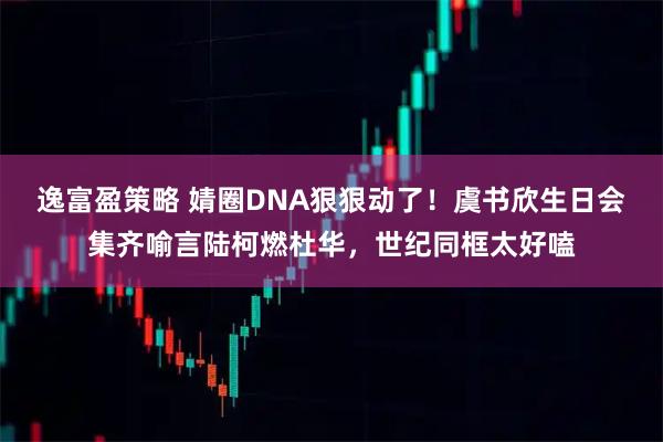 逸富盈策略 婧圈DNA狠狠动了!虞书欣生日会集齐喻言陆柯燃杜华,世纪同框太好嗑