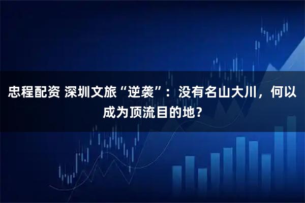 忠程配资 深圳文旅“逆袭”:没有名山大川,何以成为顶流目的地?