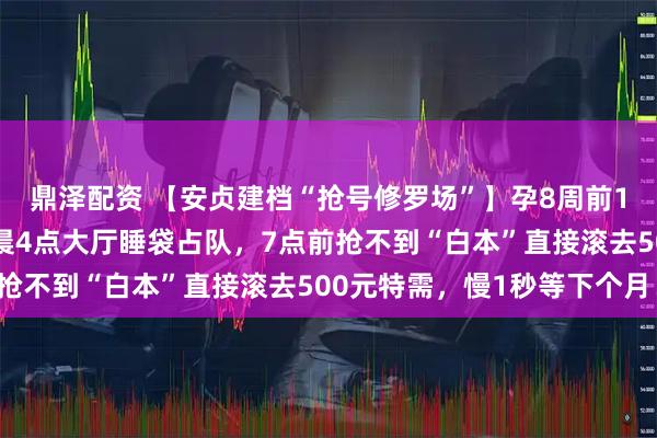 鼎泽配资 【安贞建档“抢号修罗场”】孕8周前100个普通号秒光！凌晨4点大厅睡袋占队，7点前抢不到“白本”直接滚去500元特需，慢1秒等下个月！