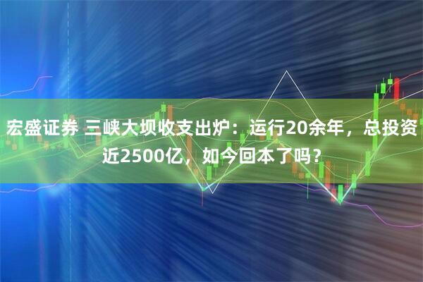 宏盛证券 三峡大坝收支出炉:运行20余年,总投资近2500亿,如今回本了吗?