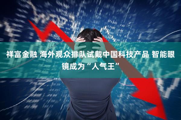 祥富金融 海外观众排队试戴中国科技产品 智能眼镜成为“人气王”