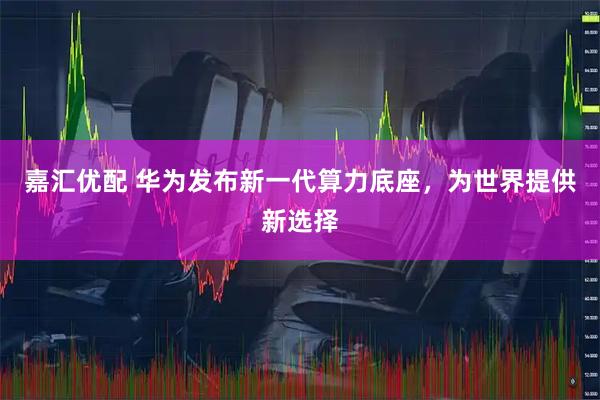 嘉汇优配 华为发布新一代算力底座,为世界提供新选择