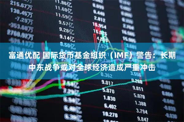 富通优配 国际货币基金组织（IMF）警告：长期中东战争或对全球经济造成严重冲击