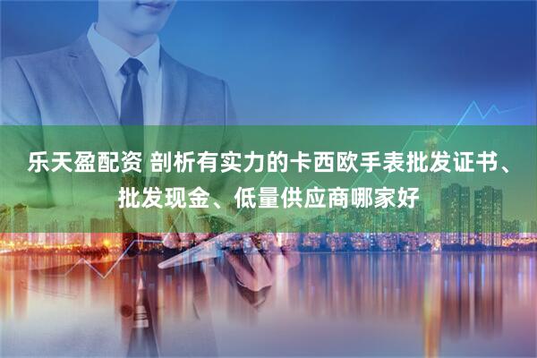 乐天盈配资 剖析有实力的卡西欧手表批发证书、批发现金、低量供应商哪家好