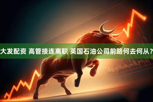 大发配资 高管接连离职 英国石油公司前路何去何从？