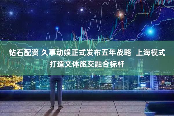 钻石配资 久事动娱正式发布五年战略  上海模式打造文体旅交融合标杆