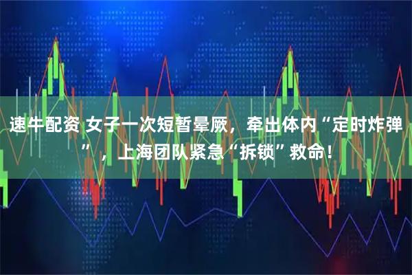 速牛配资 女子一次短暂晕厥，牵出体内“定时炸弹” ，上海团队紧急“拆锁”救命！