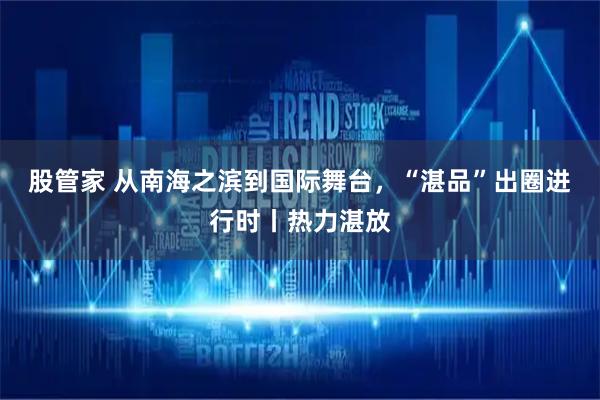 股管家 从南海之滨到国际舞台，“湛品”出圈进行时丨热力湛放