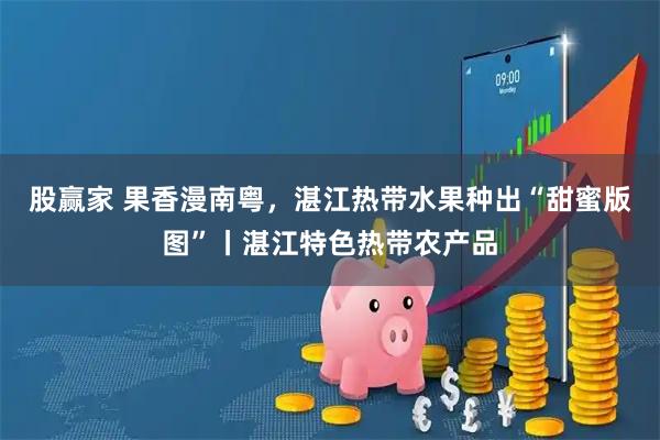 股赢家 果香漫南粤，湛江热带水果种出“甜蜜版图”丨湛江特色热带农产品
